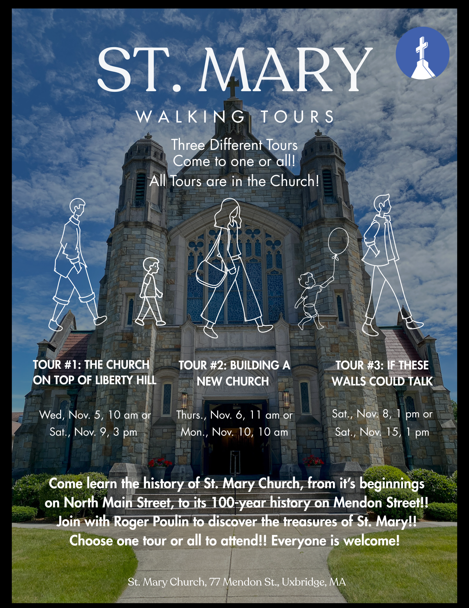 Saint Mary Walking Tours. Three different tours. All tours are in the church. Tour #1: The Church on Top of Liberty Hill. Wednesday, November 5 at 10 AM or Sunday, November 9 at 3 PM. Tour #2: Building a New Church. Thursday, November 6 at 11 AM or Monday November 10 at 10 AM. Tour #3: If These Walls Could Talk. Saturday, November 8 at 1 PM or Saturday, November 15 at 1 PM. Come learn the history of St. Mary Church, from its beginnings on North Main Street to its 100-year history on Mendon Street. Join Roger Poulin to discover the treasures of St. Mary! Choose one tour or all to attend! Everyone is welcome. Saint Mary Church, 77 Mendon Street, Uxbridge, Massachusetts