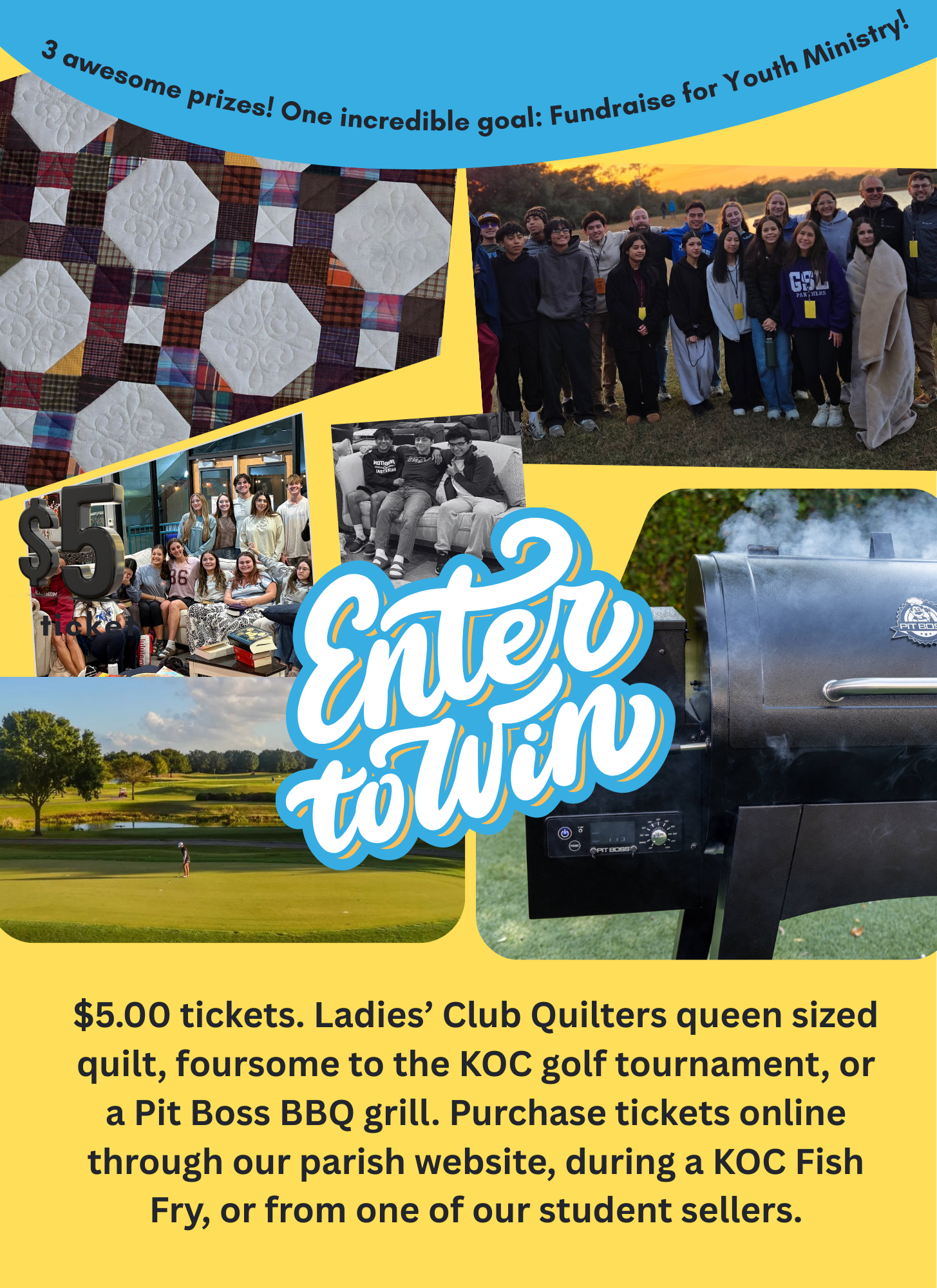 $5.00 tickets. Ladies’ Club Quilters queen sized quilt, foursome to the KOC golf tournament, or a Pit Boss BBQ grill. Purchase tickets online through our parish website, during a KOC Fish Fry, or from one of our student sellers.