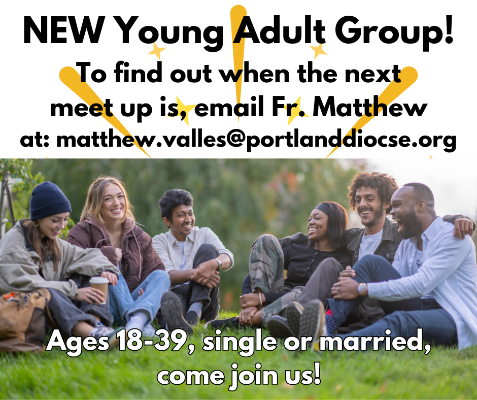 New Young Adult Group. To find out when the next meet up is, email Fr. Matthew at: matthew.valles@portlanddiocese.org. Ages 18-39, single or married, come join us!